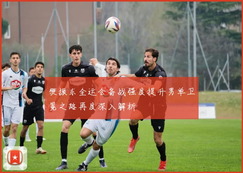樊振东全运会备战强度提升男单卫冕之路再度深入解析