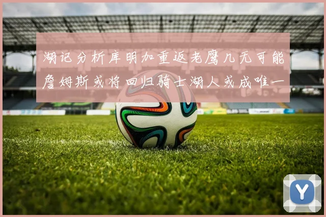 湖记分析库明加重返老鹰几无可能詹姆斯或将回归骑士湖人或成唯一选择