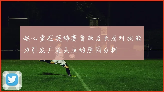 赵心童在英锦赛晋级后长局对抗能力引发广泛关注的原因分析