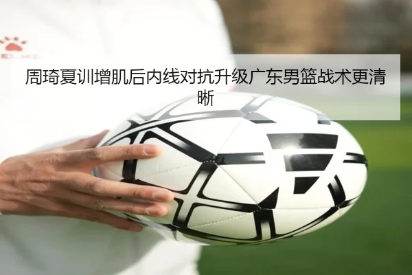 周琦夏训增肌后内线对抗升级广东男篮战术更清晰